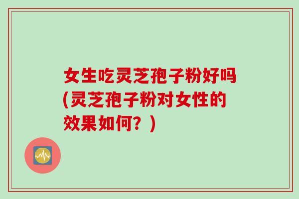 女生吃灵芝孢子粉好吗(灵芝孢子粉对女性的效果如何？)