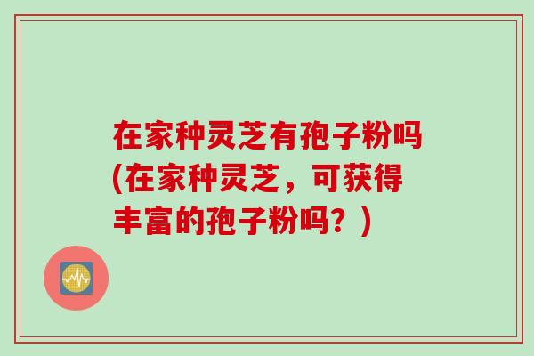 在家种灵芝有孢子粉吗(在家种灵芝，可获得丰富的孢子粉吗？)