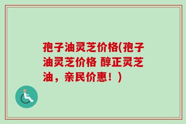 孢子油灵芝价格(孢子油灵芝价格 醇正灵芝油，亲民价惠！)