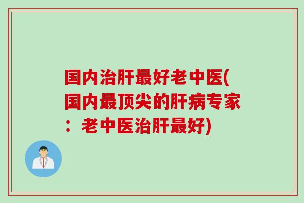 国内治肝最好老中医(国内最顶尖的肝病专家：老中医治肝最好)