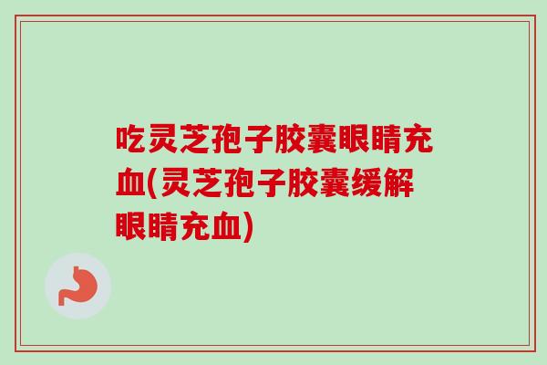 吃灵芝孢子胶囊眼睛充血(灵芝孢子胶囊缓解眼睛充血)