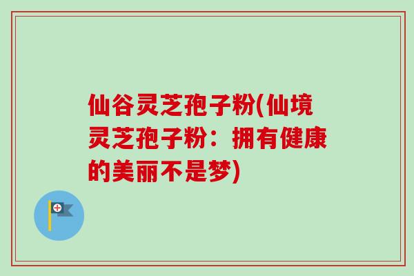 仙谷灵芝孢子粉(仙境灵芝孢子粉：拥有健康的美丽不是梦)