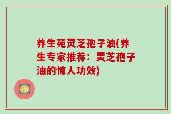 养生苑灵芝孢子油(养生专家推荐：灵芝孢子油的惊人功效)