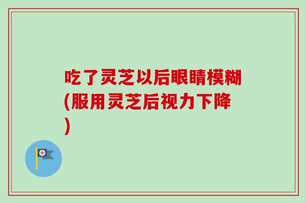 吃了灵芝以后眼睛模糊(服用灵芝后视力下降)