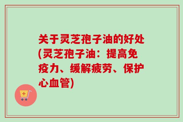 关于灵芝孢子油的好处(灵芝孢子油：提高免疫力、缓解疲劳、保护心血管)