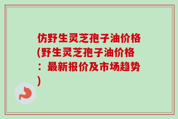 仿野生灵芝孢子油价格(野生灵芝孢子油价格：最新报价及市场趋势)