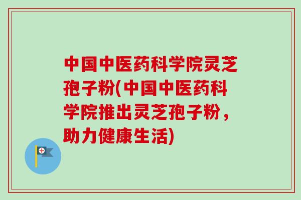 中国中医药科学院灵芝孢子粉(中国中医药科学院推出灵芝孢子粉，助力健康生活)