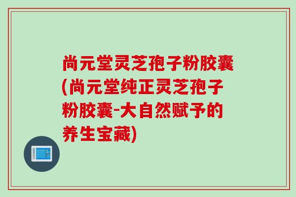 尚元堂灵芝孢子粉胶囊(尚元堂纯正灵芝孢子粉胶囊-大自然赋予的养生宝藏) 尚元堂灵芝孢子粉胶囊(尚元堂纯正灵芝孢子粉胶囊-大自然赋予的养生宝藏)