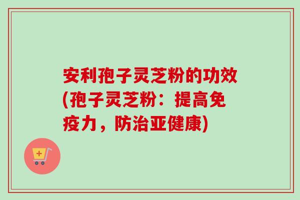 安利孢子灵芝粉的功效(孢子灵芝粉：提高免疫力，防治亚健康)