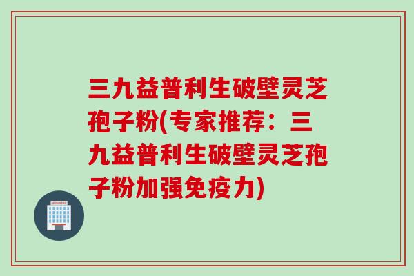 三九益普利生破壁灵芝孢子粉(专家推荐：三九益普利生破壁灵芝孢子粉加强免疫力)