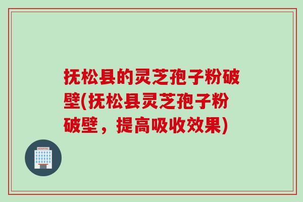 抚松县的灵芝孢子粉破壁(抚松县灵芝孢子粉破壁，提高吸收效果)