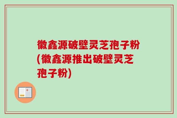 徽鑫源破壁灵芝孢子粉(徽鑫源推出破壁灵芝孢子粉)