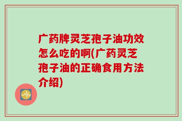 广药牌灵芝孢子油功效怎么吃的啊(广药灵芝孢子油的正确食用方法介绍) 广药牌灵芝孢子油功效怎么吃的啊(广药灵芝孢子油的正确食用方法介绍)