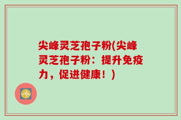 尖峰灵芝孢子粉(尖峰灵芝孢子粉：提升免疫力，促进健康！)