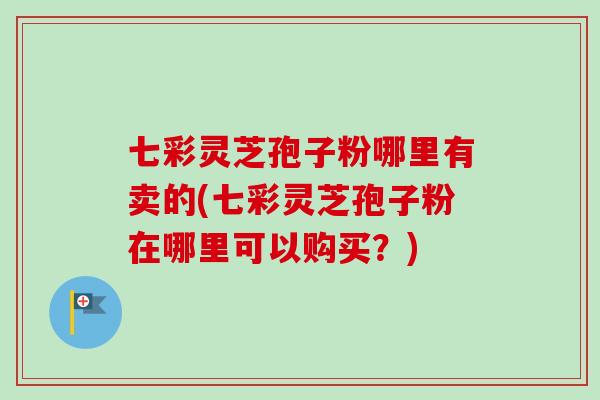 七彩灵芝孢子粉哪里有卖的(七彩灵芝孢子粉在哪里可以购买？)