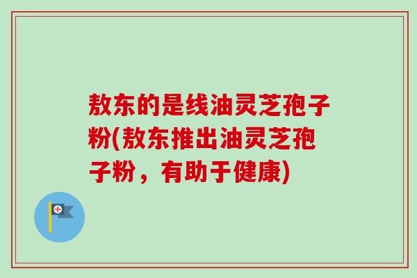 敖东的是线油灵芝孢子粉(敖东推出油灵芝孢子粉，有助于健康)
