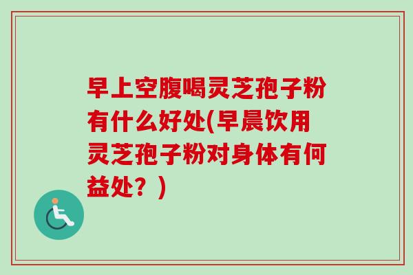 早上空腹喝灵芝孢子粉有什么好处(早晨饮用灵芝孢子粉对身体有何益处？)