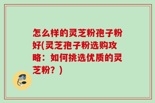 怎么样的灵芝粉孢子粉好(灵芝孢子粉选购攻略：如何挑选优质的灵芝粉？)