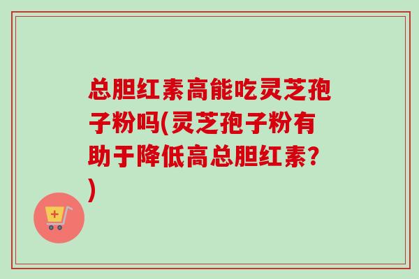 总胆红素高能吃灵芝孢子粉吗(灵芝孢子粉有助于降低高总胆红素？)
