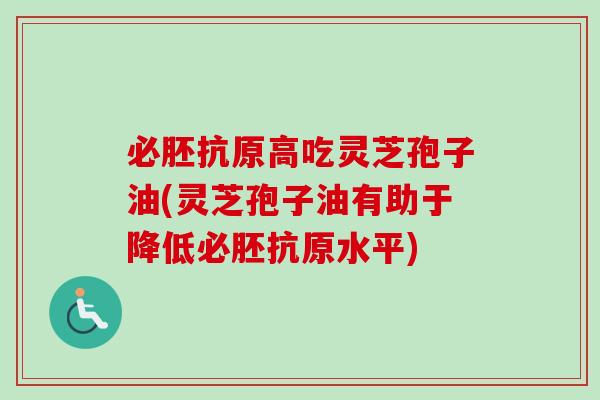 必胚抗原高吃灵芝孢子油(灵芝孢子油有助于降低必胚抗原水平)
