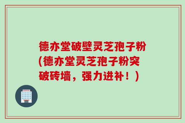 德亦堂破壁灵芝孢子粉(德亦堂灵芝孢子粉突破砖墙，强力进补！)