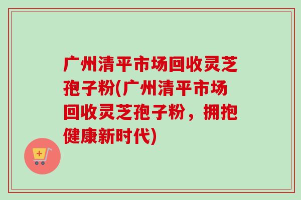 广州清平市场回收灵芝孢子粉(广州清平市场回收灵芝孢子粉，拥抱健康新时代)