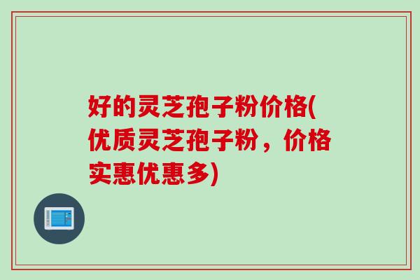 好的灵芝孢子粉价格(优质灵芝孢子粉，价格实惠优惠多)