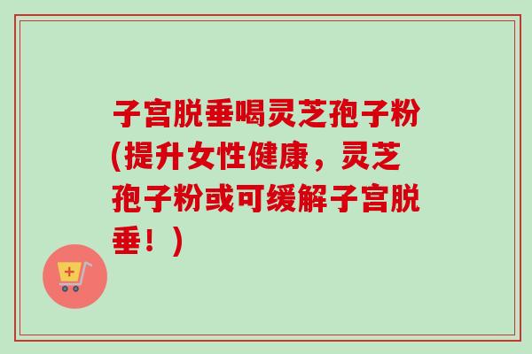 子宫脱垂喝灵芝孢子粉(提升女性健康，灵芝孢子粉或可缓解子宫脱垂！)