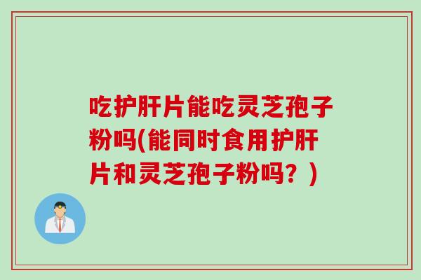 吃护肝片能吃灵芝孢子粉吗(能同时食用护肝片和灵芝孢子粉吗？)