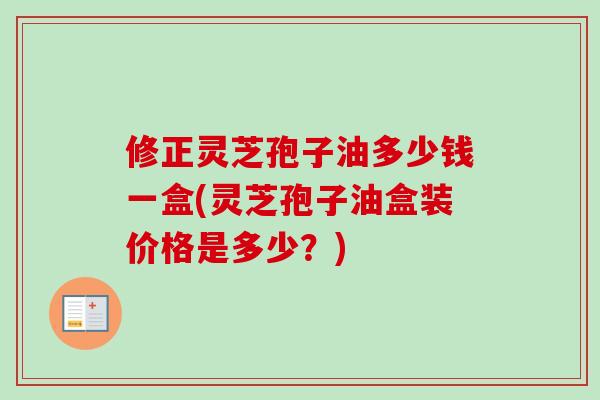 修正灵芝孢子油多少钱一盒(灵芝孢子油盒装价格是多少？)