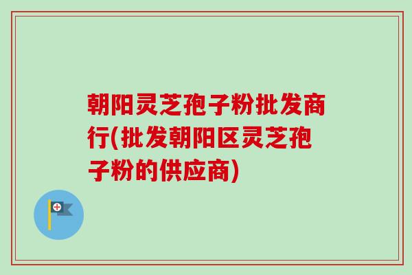 朝阳灵芝孢子粉批发商行(批发朝阳区灵芝孢子粉的供应商)