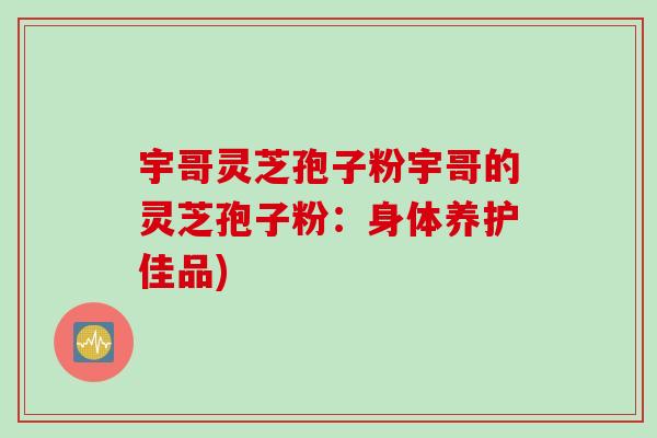 宇哥灵芝孢子粉宇哥的灵芝孢子粉：身体养护佳品)