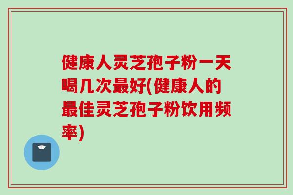 健康人灵芝孢子粉一天喝几次最好(健康人的最佳灵芝孢子粉饮用频率)