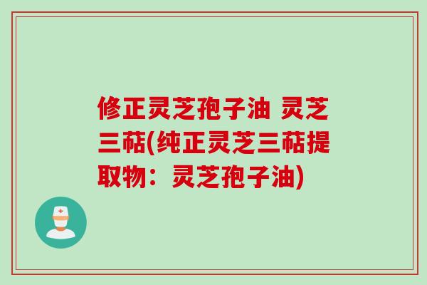 修正灵芝孢子油 灵芝三萜(纯正灵芝三萜提取物：灵芝孢子油)
