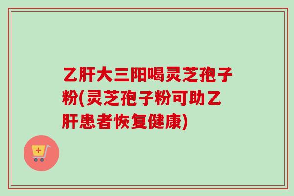 大三阳喝灵芝孢子粉(灵芝孢子粉可助患者恢复健康) 大三阳喝灵芝孢子粉(灵芝孢子粉可助患者恢复健康)