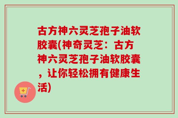古方神六灵芝孢子油软胶囊(神奇灵芝：古方神六灵芝孢子油软胶囊，让你轻松拥有健康生活)