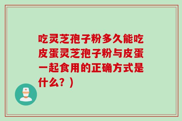 吃灵芝孢子粉多久能吃皮蛋灵芝孢子粉与皮蛋一起食用的正确方式是什么？)
