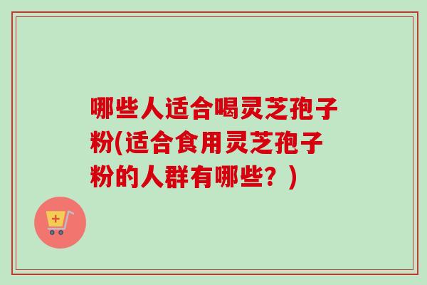 哪些人适合喝灵芝孢子粉(适合食用灵芝孢子粉的人群有哪些？)