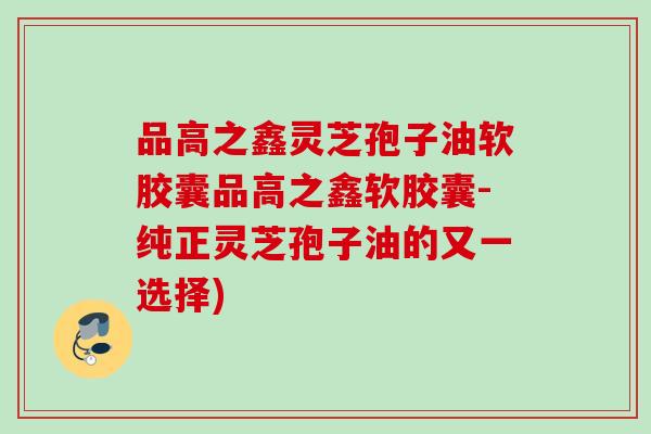 品高之鑫灵芝孢子油软胶囊品高之鑫软胶囊-纯正灵芝孢子油的又一选择)