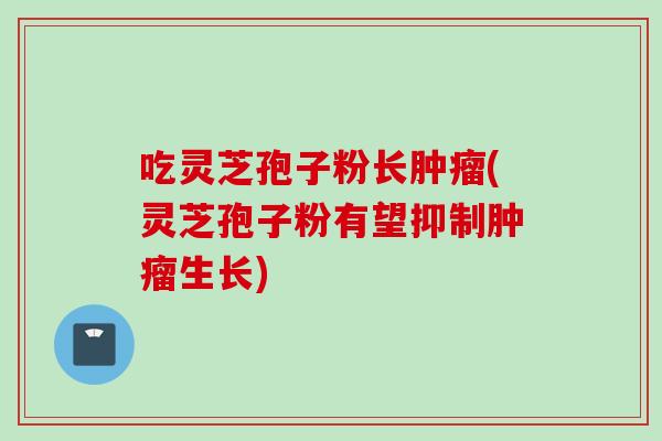 吃灵芝孢子粉长肿瘤(灵芝孢子粉有望抑制肿瘤生长)