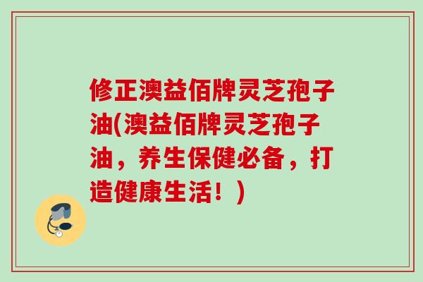 修正澳益佰牌灵芝孢子油(澳益佰牌灵芝孢子油,养生保健必备,打造健康生活!) 修正澳益佰牌灵芝孢子油(澳益佰牌灵芝孢子油,养生保健必备,打造健康生活!)