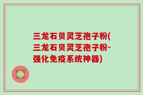 三龙石贝灵芝孢子粉(三龙石贝灵芝孢子粉-强化免疫系统神器)