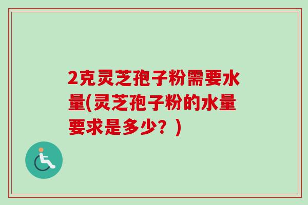 2克灵芝孢子粉需要水量(灵芝孢子粉的水量要求是多少？)