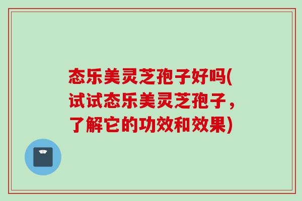 态乐美灵芝孢子好吗(试试态乐美灵芝孢子，了解它的功效和效果)