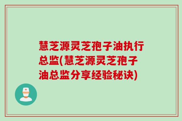 慧芝源灵芝孢子油执行总监(慧芝源灵芝孢子油总监分享经验秘诀)