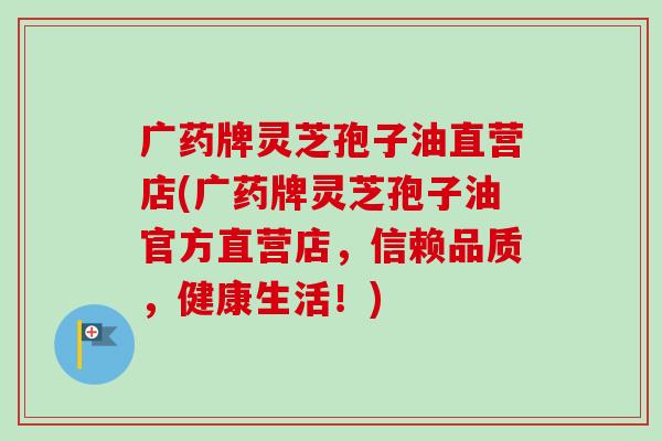 广药牌灵芝孢子油直营店(广药牌灵芝孢子油官方直营店，信赖品质，健康生活！)