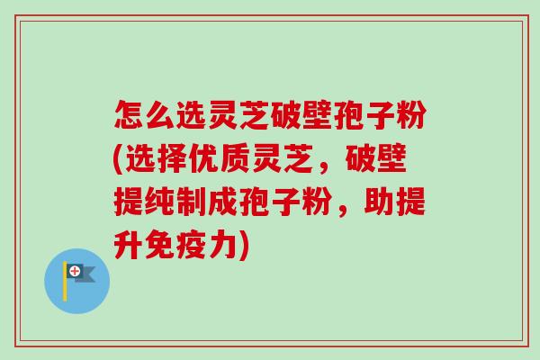 怎么选灵芝破壁孢子粉(选择优质灵芝，破壁提纯制成孢子粉，助提升免疫力)