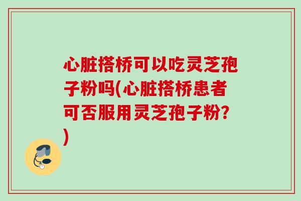 心脏搭桥可以吃灵芝孢子粉吗(心脏搭桥患者可否服用灵芝孢子粉？)
