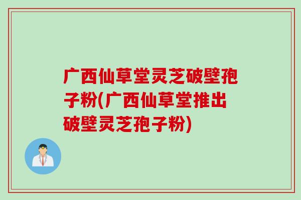 广西仙草堂灵芝破壁孢子粉(广西仙草堂推出破壁灵芝孢子粉)