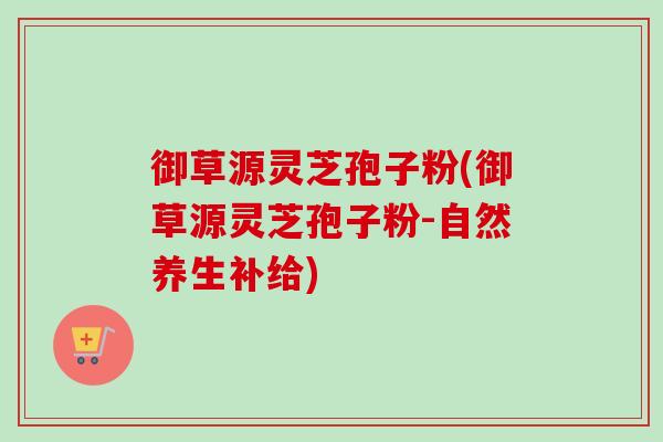 御草源灵芝孢子粉(御草源灵芝孢子粉-自然养生补给)